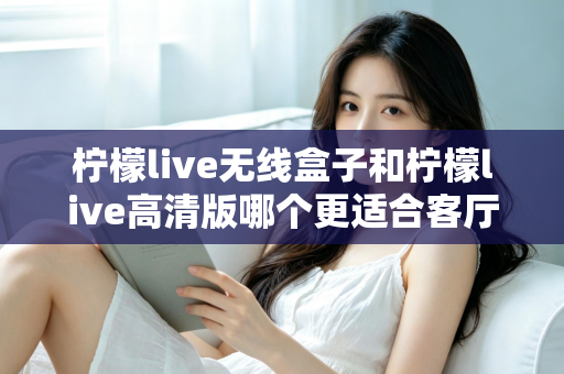 柠檬live无线盒子和柠檬live高清版哪个更适合客厅?一文读懂家庭观影选购攻略 柠檬live无线盒子和柠檬live高清版哪个更适合客厅?一文读懂家庭观影选购攻略