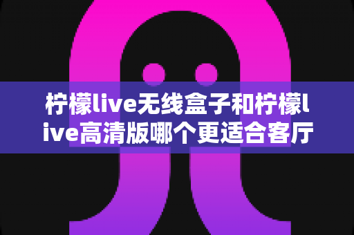 柠檬live无线盒子和柠檬live高清版哪个更适合客厅?一文读懂家庭观影选购攻略 柠檬live无线盒子和柠檬live高清版哪个更适合客厅?一文读懂家庭观影选购攻略