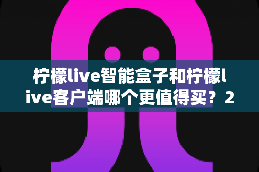 柠檬live智能盒子和柠檬live客户端哪个更值得买？2025年家庭影音选购全攻略