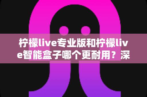 柠檬live专业版和柠檬live智能盒子哪个更耐用？深度对比解析助你选对设备