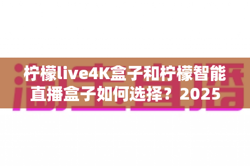 柠檬live4K盒子和柠檬智能直播盒子如何选择？2025年最全选购指南与深度对比解析