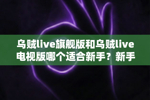 乌贼live旗舰版和乌贼live电视版哪个适合新手？新手选版避坑指南与深度对比解析
