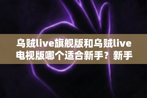 乌贼live旗舰版和乌贼live电视版哪个适合新手？新手选版避坑指南与深度对比解析