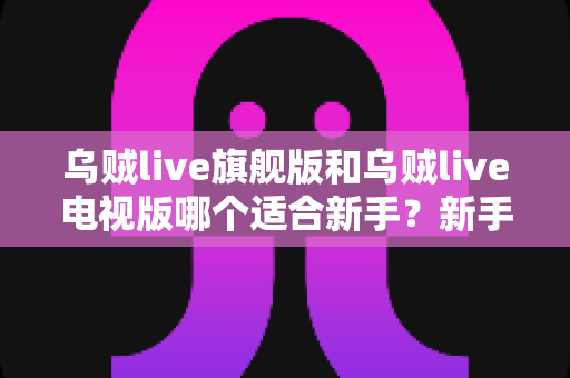 乌贼live旗舰版和乌贼live电视版哪个适合新手？新手选版避坑指南与深度对比解析