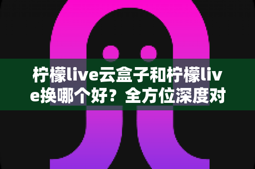 柠檬live云盒子和柠檬live换哪个好?全方位深度对比与选购避坑指南 柠檬live云盒子和柠檬live换哪个好?全方位深度对比与选购避坑指南