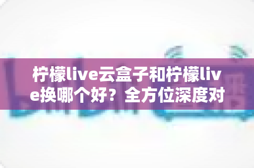 柠檬live云盒子和柠檬live换哪个好?全方位深度对比与选购避坑指南 柠檬live云盒子和柠檬live换哪个好?全方位深度对比与选购避坑指南