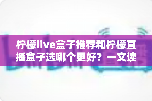 柠檬live盒子推荐和柠檬直播盒子选哪个更好?一文读懂两款盒子的核心差异与选购指南 柠檬live盒子推荐和柠檬直播盒子选哪个更好?一文读懂两款盒子的核心差异与选购指南