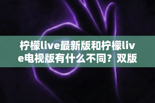 柠檬live最新版和柠檬live电视版有什么不同？双版本核心差异全解析，帮你选对版本提升观看体验