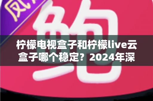 柠檬电视盒子和柠檬live云盒子哪个稳定?2024年深度对比评测与选购避坑指南 柠檬电视盒子和柠檬live云盒子哪个稳定?2024年深度对比评测与选购避坑指南