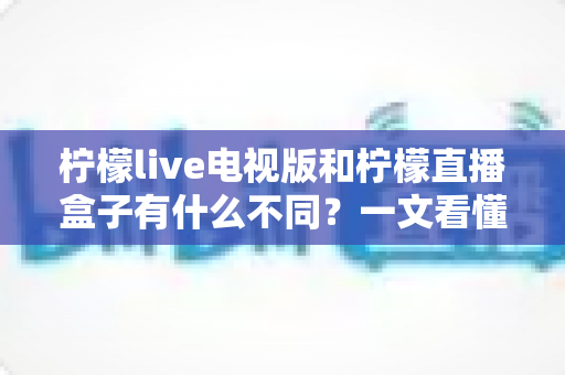 柠檬live电视版和柠檬直播盒子有什么不同？一文看懂两者核心差异、功能对比与选择建议