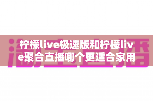 柠檬live极速版和柠檬live聚合直播哪个更适合家用?一篇文章帮你选对家庭电视直播软件 柠檬live极速版和柠檬live聚合直播哪个更适合家用?一篇文章帮你选对家庭电视直播软件
