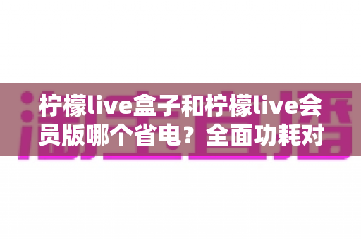 柠檬live盒子和柠檬live会员版哪个省电？全面功耗对比分析与实用省电技巧指南
