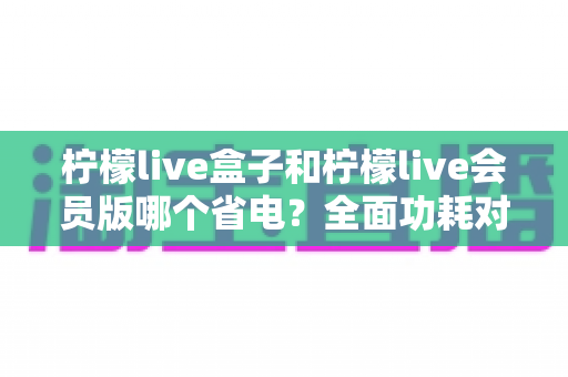 柠檬live盒子和柠檬live会员版哪个省电？全面功耗对比分析与实用省电技巧指南