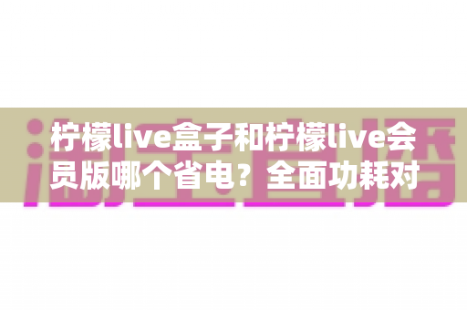 柠檬live盒子和柠檬live会员版哪个省电？全面功耗对比分析与实用省电技巧指南