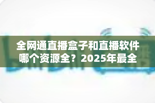 全网通直播盒子和直播软件哪个资源全？2025年最全对比选购指南帮你一次看懂