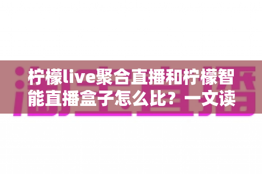 柠檬live聚合直播和柠檬智能直播盒子怎么比？一文读懂两者区别，选对直播方案不踩坑