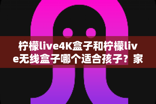柠檬live4K盒子和柠檬live无线盒子哪个适合孩子?家长必读的全面选购指南 柠檬live4K盒子和柠檬live无线盒子哪个适合孩子?家长必读的全面选购指南