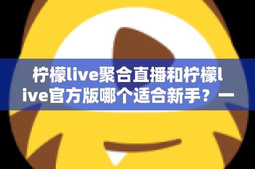 柠檬live聚合直播和柠檬live官方版哪个适合新手？一篇文章帮你彻底搞懂选择难题