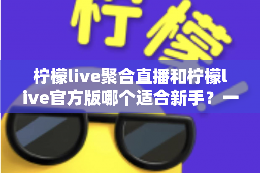 柠檬live聚合直播和柠檬live官方版哪个适合新手？一篇文章帮你彻底搞懂选择难题