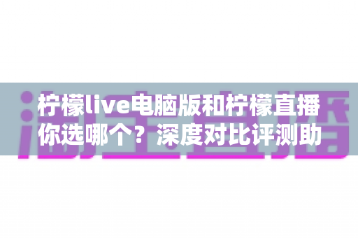 柠檬live电脑版和柠檬直播你选哪个？深度对比评测助你找到最佳观看体验