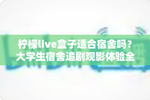 柠檬live盒子适合宿舍吗?大学生宿舍追剧观影体验全面解析 柠檬live盒子适合宿舍吗?大学生宿舍追剧观影体验全面解析