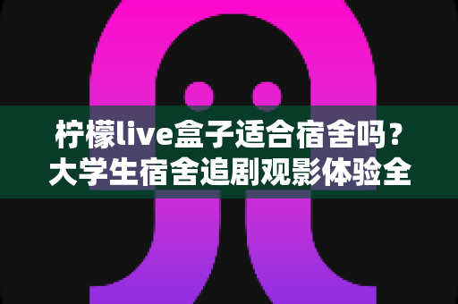 柠檬live盒子适合宿舍吗?大学生宿舍追剧观影体验全面解析 柠檬live盒子适合宿舍吗?大学生宿舍追剧观影体验全面解析