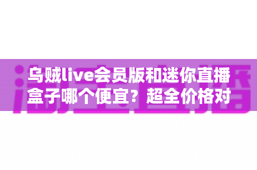 乌贼live会员版和迷你直播盒子哪个便宜？超全价格对比与省钱选购攻略