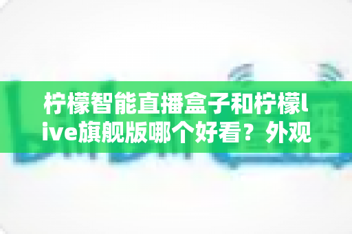 柠檬智能直播盒子和柠檬live旗舰版哪个好看?外观颜值与设计细节全面对比,帮你挑到心仪的直播神器 柠檬智能直播盒子和柠檬live旗舰版哪个好看?外观颜值与设计细节全面对比,帮你挑到心仪的直播神器