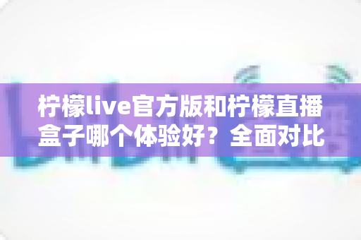柠檬live官方版和柠檬直播盒子哪个体验好？全面对比评测帮你选出最适合的一款