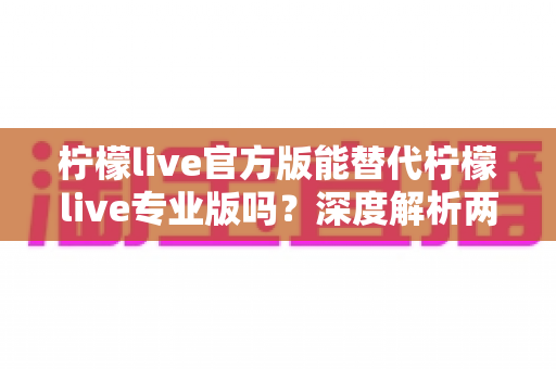 柠檬live官方版能替代柠檬live专业版吗?深度解析两大版本差异与最优选择方案 柠檬live官方版能替代柠檬live专业版吗?深度解析两大版本差异与最优选择方案