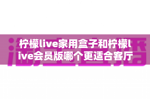 柠檬live家用盒子和柠檬live会员版哪个更适合客厅？一文读懂核心差异与选购指南