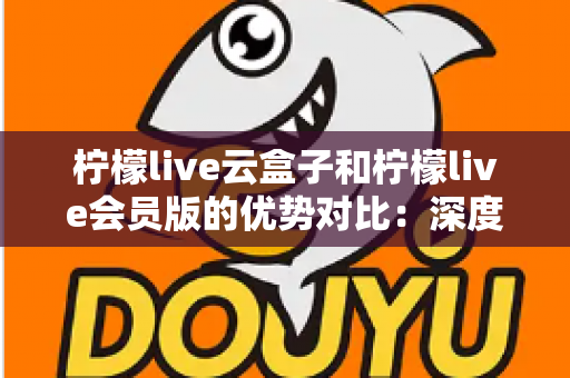 柠檬live云盒子和柠檬live会员版的优势对比：深度解析两大版本差异，助您轻松选出理想观影方案