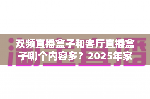 双频直播盒子和客厅直播盒子哪个内容多？2025年家庭影音选购深度对比指南