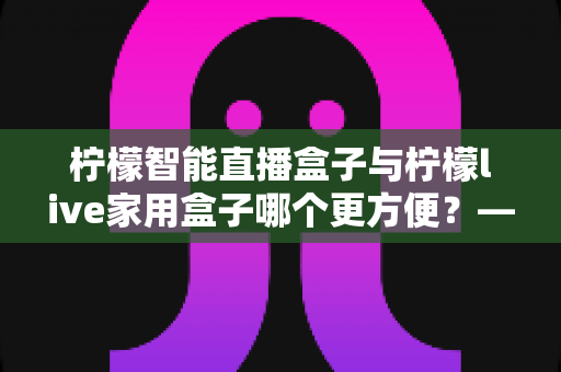 柠檬智能直播盒子与柠檬live家用盒子哪个更方便？——全网深度对比评测与实用选购指南