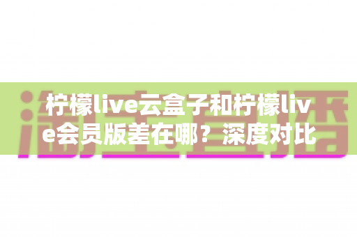 柠檬live云盒子和柠檬live会员版差在哪？深度对比两大版本，帮你选对不踩坑
