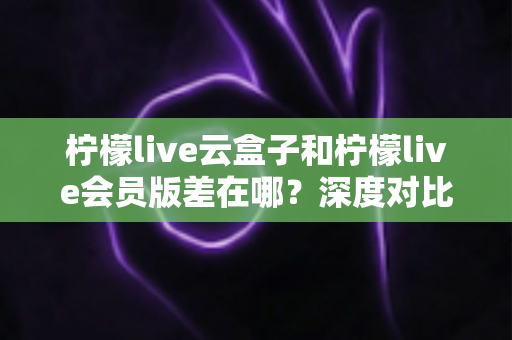 柠檬live云盒子和柠檬live会员版差在哪？深度对比两大版本，帮你选对不踩坑