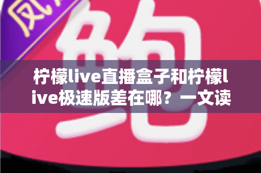 柠檬live直播盒子和柠檬live极速版差在哪？一文读懂两大版本的核心区别与选择指南