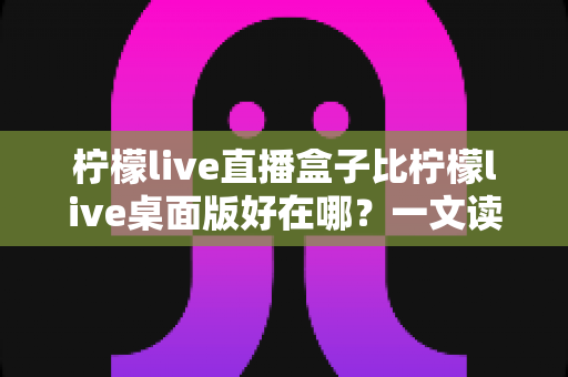 柠檬live直播盒子比柠檬live桌面版好在哪?一文读懂直播盒子的六大核心优势与选择指南 柠檬live直播盒子比柠檬live桌面版好在哪?一文读懂直播盒子的六大核心优势与选择指南