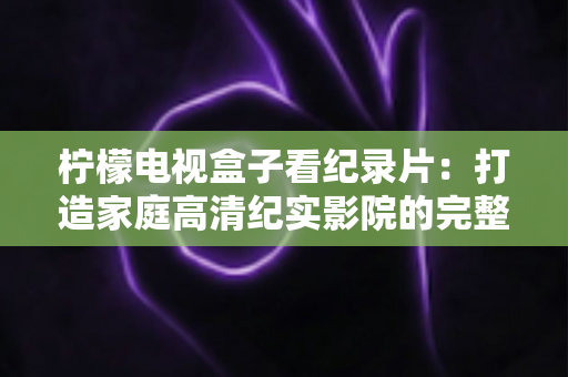 柠檬电视盒子看纪录片：打造家庭高清纪实影院的完整体验指南