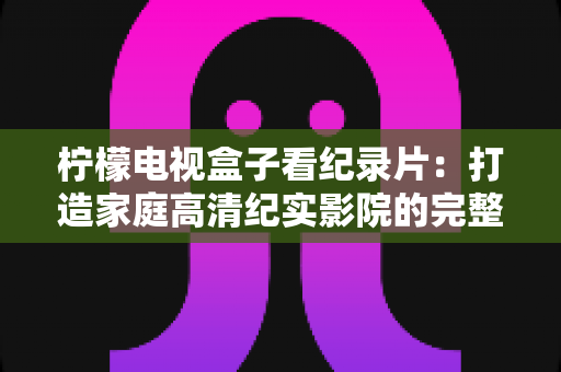 柠檬电视盒子看纪录片：打造家庭高清纪实影院的完整体验指南