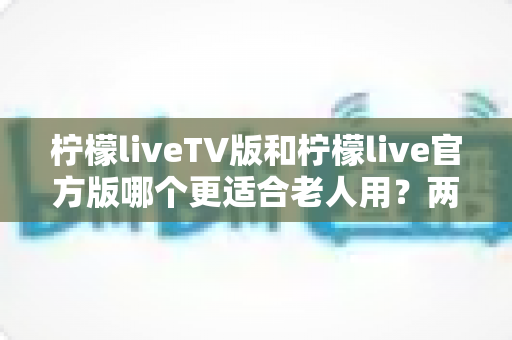 柠檬liveTV版和柠檬live官方版哪个更适合老人用?两大版本全面对比与选购指南 柠檬liveTV版和柠檬live官方版哪个更适合老人用?两大版本全面对比与选购指南