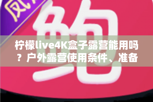柠檬live4K盒子露营能用吗？户外露营使用条件、准备清单与实用攻略全面解析