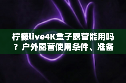 柠檬live4K盒子露营能用吗？户外露营使用条件、准备清单与实用攻略全面解析