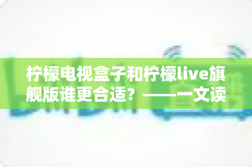 柠檬电视盒子和柠檬live旗舰版谁更合适?——一文读懂两大热门方案的核心差异与选购指南 柠檬电视盒子和柠檬live旗舰版谁更合适?——一文读懂两大热门方案的核心差异与选购指南