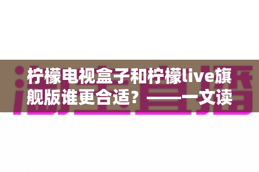 柠檬电视盒子和柠檬live旗舰版谁更合适?——一文读懂两大热门方案的核心差异与选购指南 柠檬电视盒子和柠檬live旗舰版谁更合适?——一文读懂两大热门方案的核心差异与选购指南