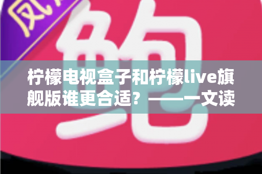 柠檬电视盒子和柠檬live旗舰版谁更合适?——一文读懂两大热门方案的核心差异与选购指南 柠檬电视盒子和柠檬live旗舰版谁更合适?——一文读懂两大热门方案的核心差异与选购指南
