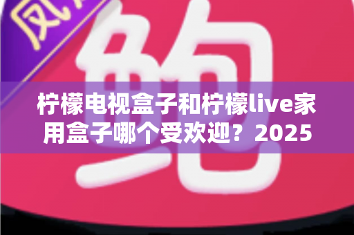柠檬电视盒子和柠檬live家用盒子哪个受欢迎？2025年深度评测帮你选对不踩坑