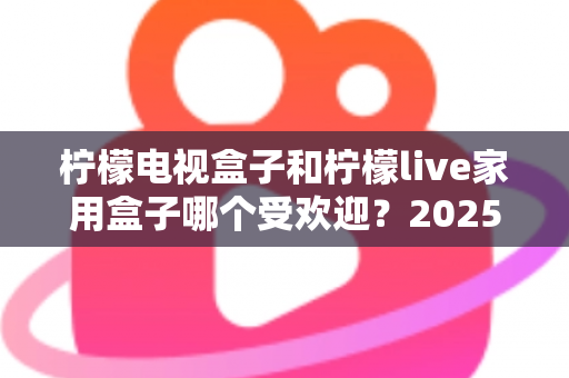 柠檬电视盒子和柠檬live家用盒子哪个受欢迎？2025年深度评测帮你选对不踩坑
