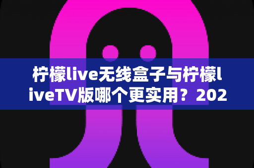 柠檬live无线盒子与柠檬liveTV版哪个更实用？2025最新选购指南，看完不踩坑