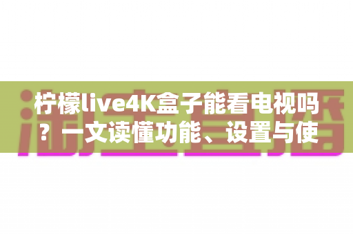 柠檬live4K盒子能看电视吗?一文读懂功能、设置与使用体验全解析 柠檬live4K盒子能看电视吗?一文读懂功能、设置与使用体验全解析